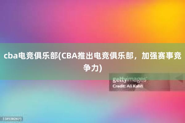 cba电竞俱乐部(CBA推出电竞俱乐部，加强赛事竞争力)