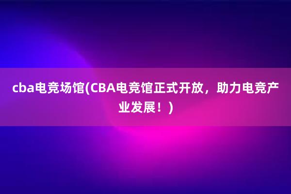 cba电竞场馆(CBA电竞馆正式开放，助力电竞产业发展！)