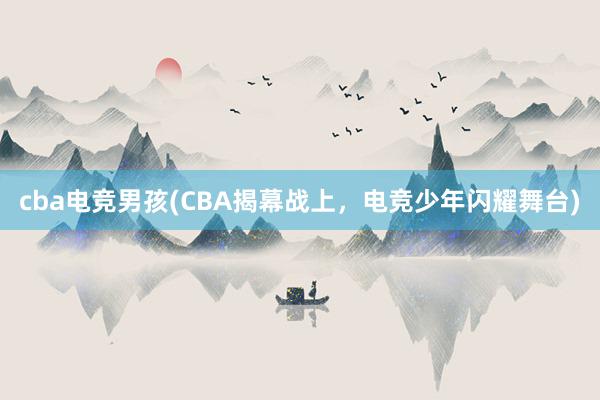 cba电竞男孩(CBA揭幕战上，电竞少年闪耀舞台)