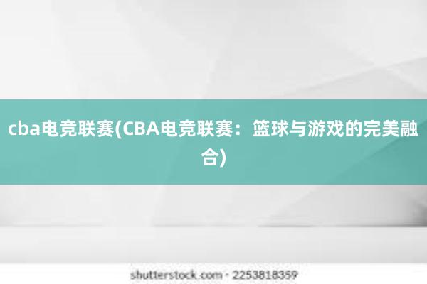 cba电竞联赛(CBA电竞联赛：篮球与游戏的完美融合)