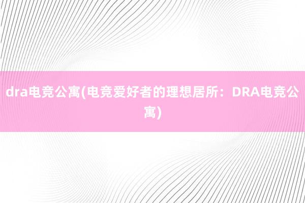 dra电竞公寓(电竞爱好者的理想居所：DRA电竞公寓)