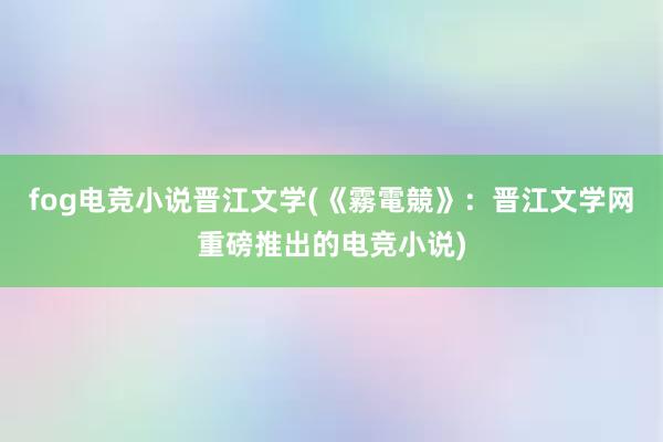 fog电竞小说晋江文学(《霧電競》：晋江文学网重磅推出的电竞小说)