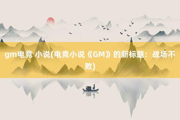 gm电竞 小说(电竞小说《GM》的新标题：战场不败)