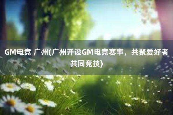 GM电竞 广州(广州开设GM电竞赛事，共聚爱好者共同竞技)