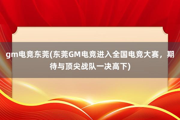 gm电竞东莞(东莞GM电竞进入全国电竞大赛，期待与顶尖战队一决高下)