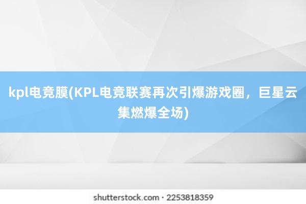 kpl电竞膜(KPL电竞联赛再次引爆游戏圈，巨星云集燃爆全场)