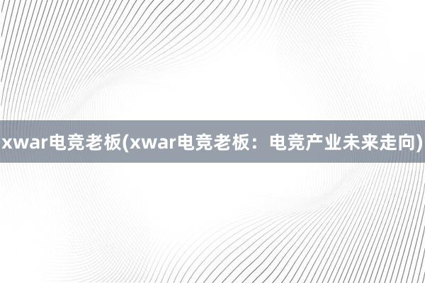 xwar电竞老板(xwar电竞老板：电竞产业未来走向)