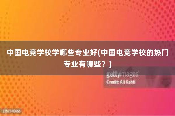 中国电竞学校学哪些专业好(中国电竞学校的热门专业有哪些？)