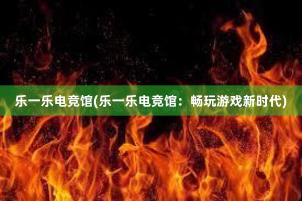 乐一乐电竞馆(乐一乐电竞馆：畅玩游戏新时代)