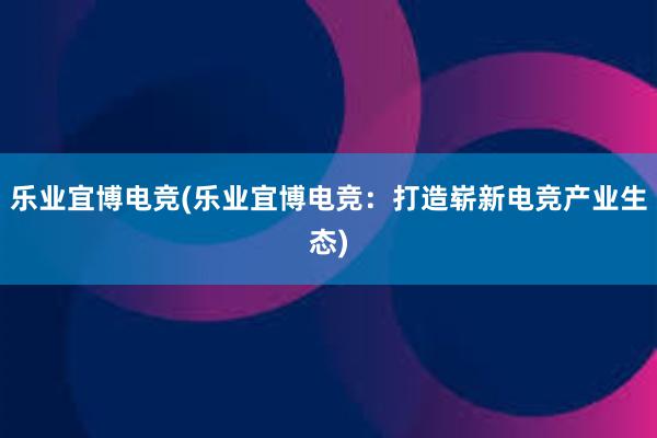 乐业宜博电竞(乐业宜博电竞：打造崭新电竞产业生态)