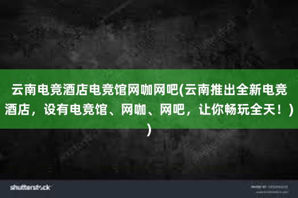 云南电竞酒店电竞馆网咖网吧(云南推出全新电竞酒店，设有电竞馆、网咖、网吧，让你畅玩全天！)