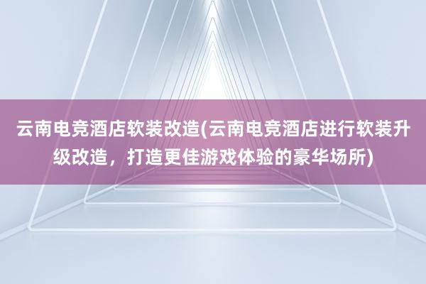 云南电竞酒店软装改造(云南电竞酒店进行软装升级改造，打造更佳游戏体验的豪华场所)