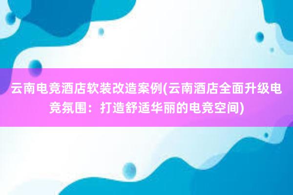 云南电竞酒店软装改造案例(云南酒店全面升级电竞氛围：打造舒适华丽的电竞空间)