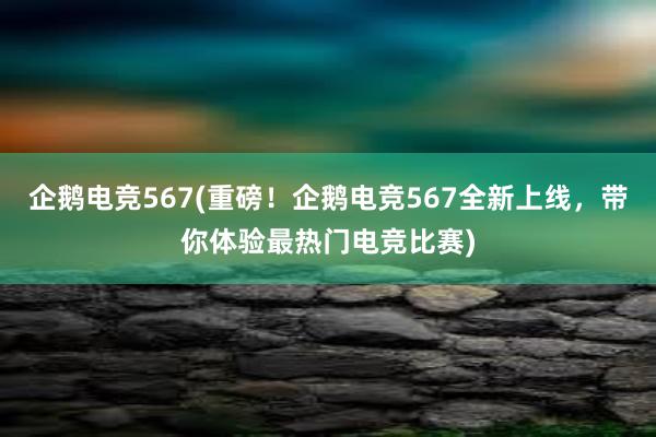 企鹅电竞567(重磅！企鹅电竞567全新上线，带你体验最热门电竞比赛)