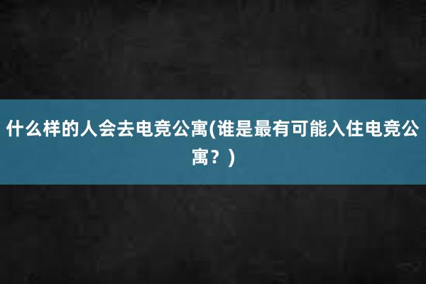 什么样的人会去电竞公寓(谁是最有可能入住电竞公寓？)