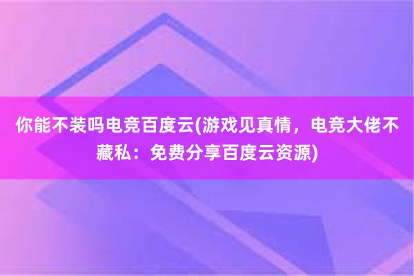 你能不装吗电竞百度云(游戏见真情，电竞大佬不藏私：免费分享百度云资源)