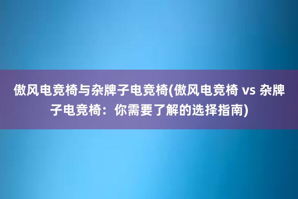 傲风电竞椅与杂牌子电竞椅(傲风电竞椅 vs 杂牌子电竞椅：你需要了解的选择指南)