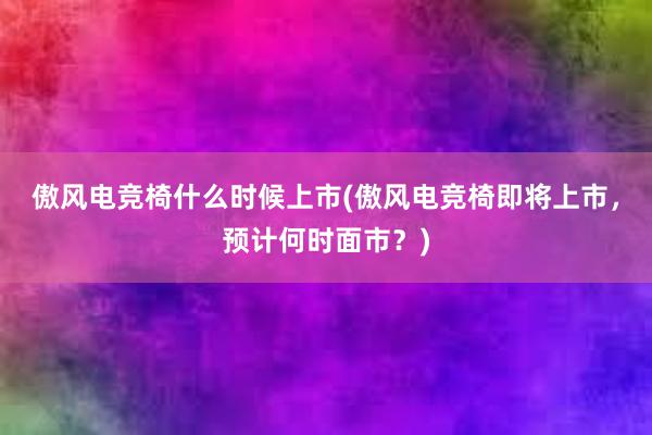 傲风电竞椅什么时候上市(傲风电竞椅即将上市，预计何时面市？)