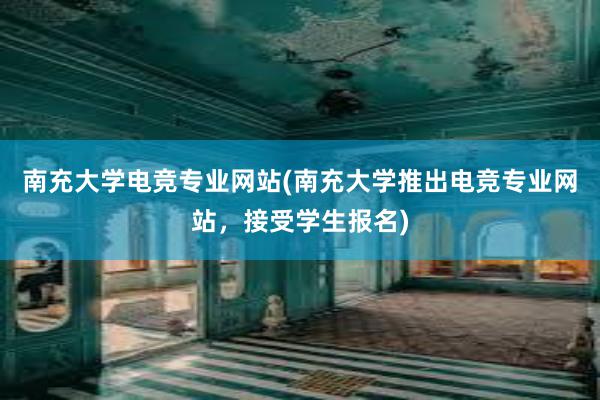 南充大学电竞专业网站(南充大学推出电竞专业网站，接受学生报名)