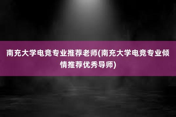 南充大学电竞专业推荐老师(南充大学电竞专业倾情推荐优秀导师)