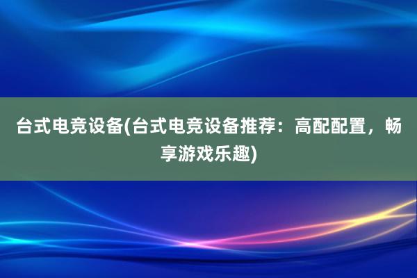 台式电竞设备(台式电竞设备推荐：高配配置，畅享游戏乐趣)