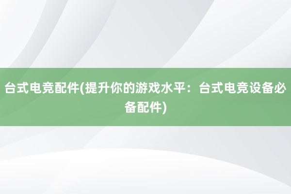 台式电竞配件(提升你的游戏水平：台式电竞设备必备配件)