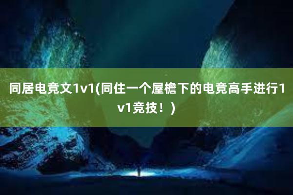 同居电竞文1v1(同住一个屋檐下的电竞高手进行1v1竞技！)