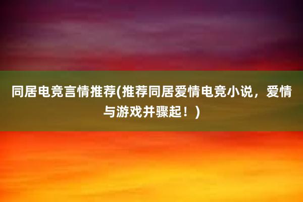 同居电竞言情推荐(推荐同居爱情电竞小说，爱情与游戏并骤起！)