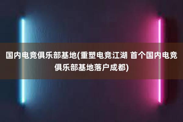 国内电竞俱乐部基地(重塑电竞江湖 首个国内电竞俱乐部基地落户成都)