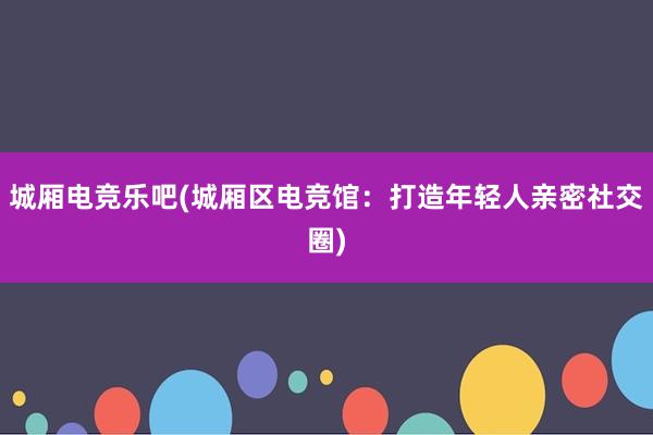 城厢电竞乐吧(城厢区电竞馆：打造年轻人亲密社交圈)