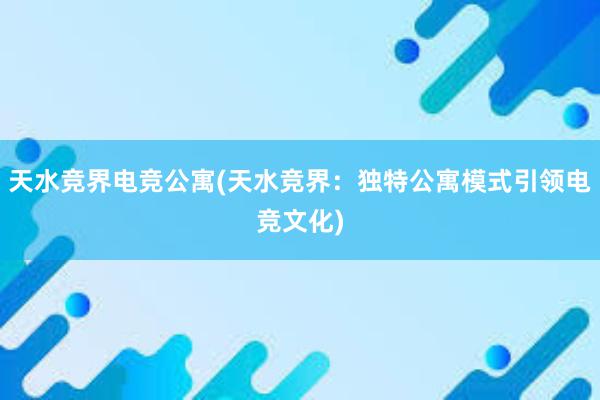 天水竞界电竞公寓(天水竞界：独特公寓模式引领电竞文化)