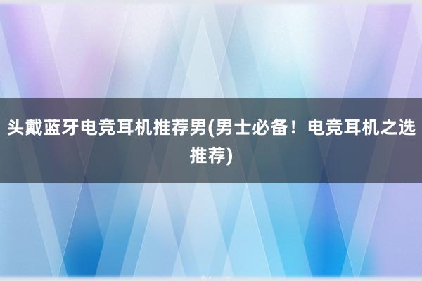 头戴蓝牙电竞耳机推荐男(男士必备！电竞耳机之选推荐)