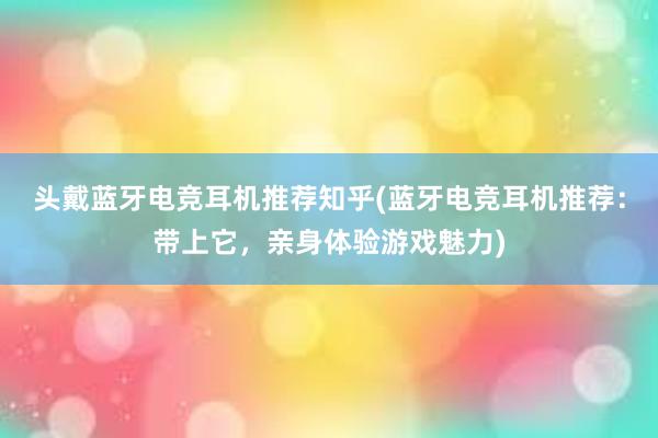 头戴蓝牙电竞耳机推荐知乎(蓝牙电竞耳机推荐：带上它，亲身体验游戏魅力)