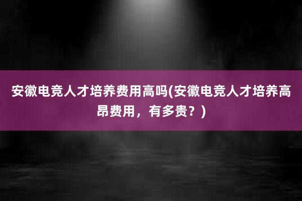 安徽电竞人才培养费用高吗(安徽电竞人才培养高昂费用，有多贵？)