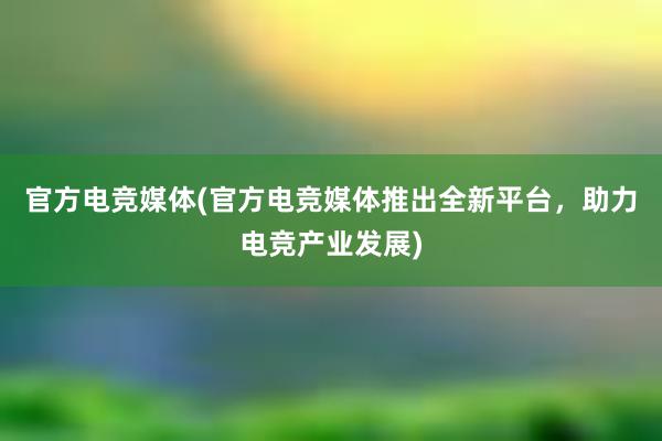 官方电竞媒体(官方电竞媒体推出全新平台，助力电竞产业发展)