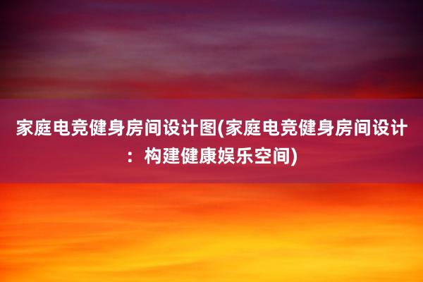 家庭电竞健身房间设计图(家庭电竞健身房间设计：构建健康娱乐空间)