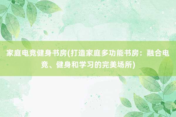 家庭电竞健身书房(打造家庭多功能书房：融合电竞、健身和学习的完美场所)