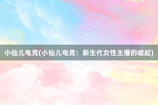 小仙儿电竞(小仙儿电竞：新生代女性主播的崛起)