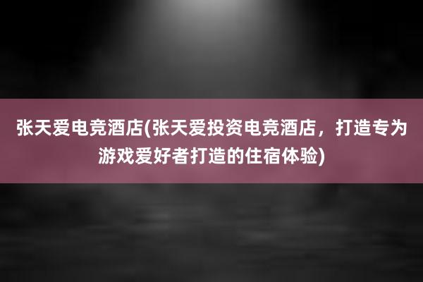 张天爱电竞酒店(张天爱投资电竞酒店，打造专为游戏爱好者打造的住宿体验)