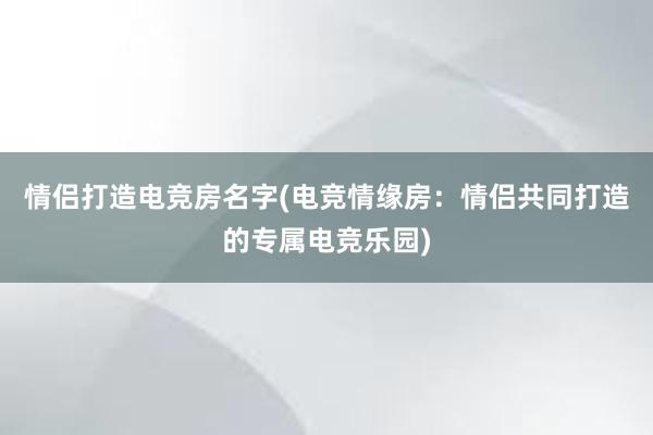 情侣打造电竞房名字(电竞情缘房：情侣共同打造的专属电竞乐园)