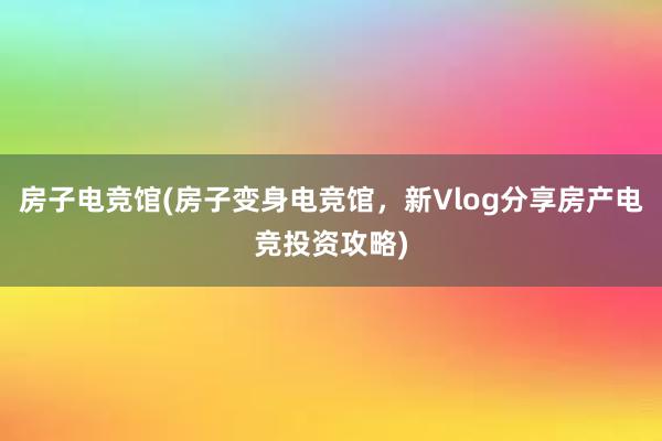 房子电竞馆(房子变身电竞馆，新Vlog分享房产电竞投资攻略)