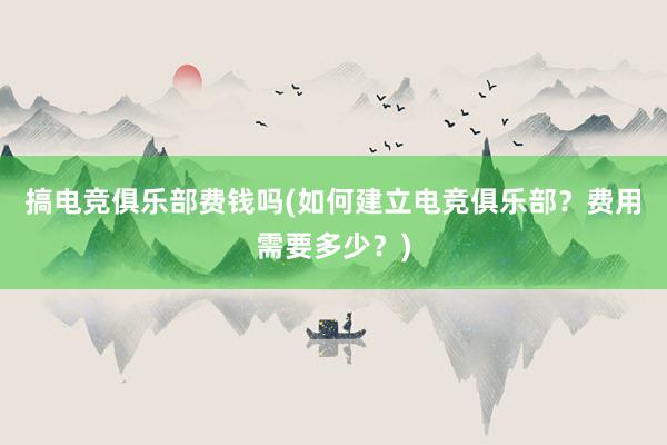 搞电竞俱乐部费钱吗(如何建立电竞俱乐部？费用需要多少？)