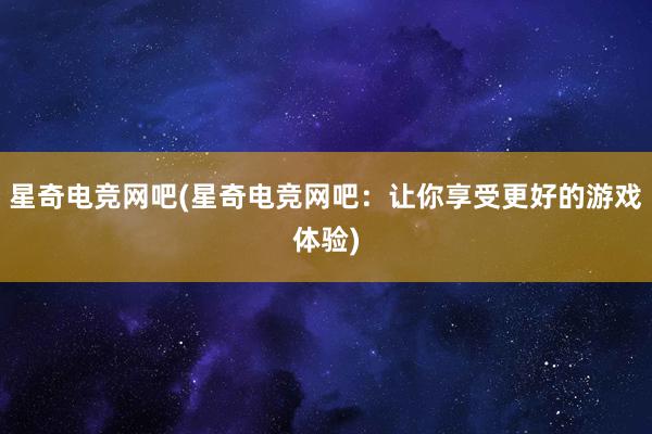 星奇电竞网吧(星奇电竞网吧：让你享受更好的游戏体验)