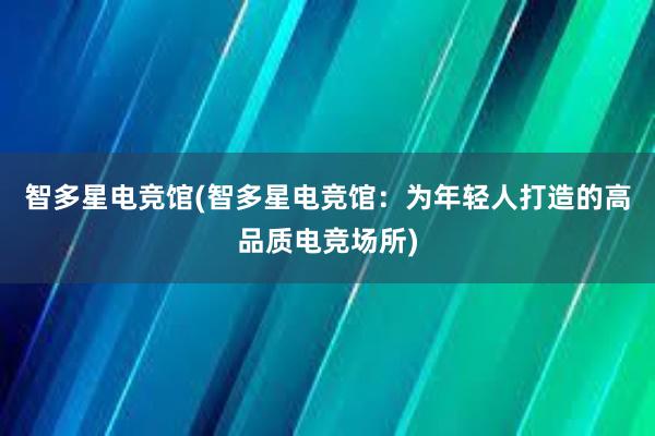 智多星电竞馆(智多星电竞馆：为年轻人打造的高品质电竞场所)