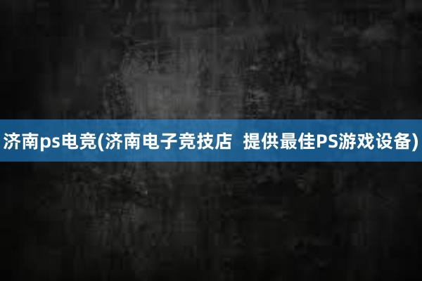 济南ps电竞(济南电子竞技店  提供最佳PS游戏设备)