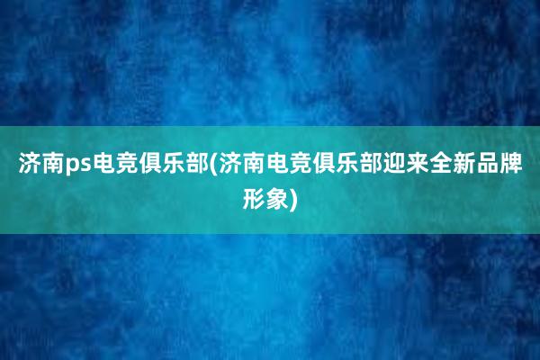 济南ps电竞俱乐部(济南电竞俱乐部迎来全新品牌形象)