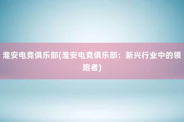 淮安电竞俱乐部(淮安电竞俱乐部：新兴行业中的领跑者)