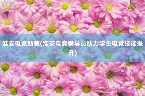 淮安电竞助教(淮安电竞辅导员助力学生电竞技能提升)