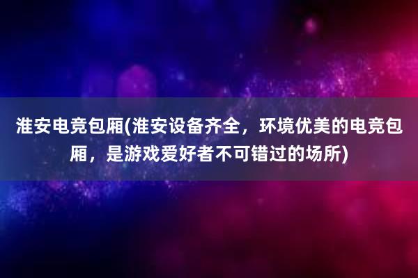 淮安电竞包厢(淮安设备齐全，环境优美的电竞包厢，是游戏爱好者不可错过的场所)