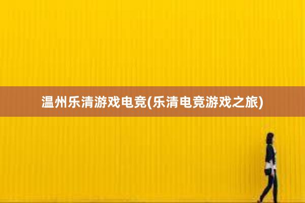 温州乐清游戏电竞(乐清电竞游戏之旅)